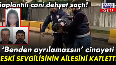 Saplantılı caniden ‘benden ayrılamazsın’ cinayeti! Eski sevgilisinin ailesini öldürdü
